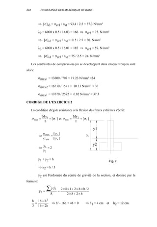 242 RESISTANCE DES MATERIAUX DE BASE
⇒ [σ]s3 = σcr1 / nst = 93.4 / 2.5 = 37.3 N/mm²
λ2 = 6000 x 0.5 / 18.03 = 166 ⇒ σcr2 = 75. N/mm²
⇒ [σ]s2 = σcr2 / nst = 115 / 2.5 = 30. N/mm²
λ3 = 6000 x 0.5 / 16.01 = 187 ⇒ σcr3 = 59. N/mm²
⇒ [σ]s1 = σcr3 / nst = 75 / 2.5 = 24. N/mm²
Les contraintes de compression qui se développent dans chaque tronçon sont
alors:
σmax1 = 13600 / 707 = 19.23 N/mm² <24
σmax2 = 16230 / 1571 = 10.33 N/mm² < 30
σmax1 = 17670 / 2592 = 6.82 N/mm² < 37.3
CORRIGE DE L'EXERCICE 2
La condition d'égale résistance à la flexion des fibres extrêmes s'écrit:
][
I
My
et][
I
My 2
min
1
max +− ==== σσσσ
][
][
min
max
+
−
=⇒
σ
σ
σ
σ
2
y
y
2
1
=⇒
y1 + y2 = h
⇒ y2 = h / 3
y2 est l'ordonnée du centre de gravité de la section, et donnée par la
formule:
h282
2/hh2182
S
Sy
y
ii
2
×+×
××+××
==
∑
h216
h16
3
h 2
+
+
= ⇒ h² - 16h + 48 = 0 ⇒ h1 = 4 cm et h2 = 12 cm.
h
y1
y2
Fig. 2
 