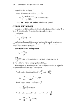 248 RESISTANCE DES MATERIAUX DE BASE
Vérification à la résistance
La barre la plus sollicité est AF = 97.32 kN
160²mm/N4.41
)7.54(
1032.974
S
N
2
3
<=
××
==
π
σ
⇒ Erreur ! Signet non défini. la résistance est vérifiée
CORRIGE DE L'EXERCICE 2
La capacité de résistance à une sollicitation donnée dépend entre autres de la
forme de la section c.à.d de ses caractéristiques géométriques.
Cisaillement
[ ] [ ]τττ ST
S
T
=⇒≤=
L'effort tranchant de résistance est proportionnel à l'aire de la section. Les
efforts de résistance au cisaillement de toutes les formes des sections ayant les
mêmes aires sont donc identiques.
Stabilité élastique à la compression
2
min
2
cr
)L(
EI
P
µ
π
=
π
µ
2
2
EI
L
min
( )
est le même pour toutes les sections. L'effort maximal de
résistance à la stabilité est donc proportionnel à Imin.
Pour comparer les moments d'inertie des différentes sections, on exprimera
ce dernier en fonction de l'aire S d'une section.
- Pour la section circulaire pleine:
π
π S
2d
4
d
S
2
=⇒=
2
2
24
min S08.0
64
A16
64
d
I =
××
==
π
ππ
- Pour la section carrée: SaaS 2
=⇒=
2
24
min S083.0
12
S
12
a
I ===
- Pour la section rectangulaire:
2
S
bb2hbS 2
=⇒=×=
2
24
min S04.0
124
S2
12
b2
I =
×
==
 