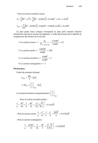 Solutions 249
- Pour la section circulaire creuse:
( ) [ ] S41.1DD16.0)D6.0(D
4
dD
4
S 22222
=⇒=−=−= π
ππ
[ ] 2444
min S169.0)S41.1(043.0D043.0)D6.0(D
64
I ===−=
π
La plus petite force critique correspond au plus petit moment d'inertie
minimal de celui de la section rectangulaire. L'ordre décroissant de la stabilité en
compression des formes est le suivant:
1/ La section creuse: r = 2.4
S04.0
S169.0
P
P
2
2
gletanreccr
cr
==
−
2/ La section carrée: r = 08.2
S04.0
S083.0
2
2
=
3/ La section circulaire: r = 2
S04.0
S08.0
2
2
=
4/ La section rectangulaire: r = 1
Flexion pure
Calcul du moment résistant:
[ ]σσ ≤=
I
My
max
[ ]σ×





=⇒
max
res
y
I
M
Le moment résistant est proportionnel à
max
y
I






- Pour la section circulaire pleine :
S141.0
S
2
3232
d
d
2
64
d
y
I
3
34
=








==×=
π
πππ
- Pour la section carrée:
( ) SS167.0
6
S
6
a
a
2
12
a
y
I
334
===×=
- Pour la section rectangulaire:
SS236.0
2
S
3
2
3
b2
b2
2
12
)b2(b
y
I
3
33
=








==×=
 