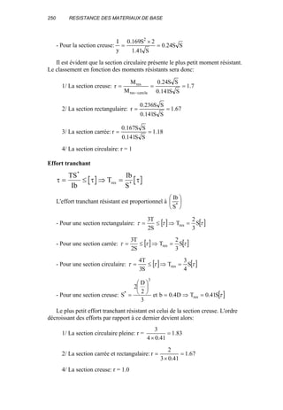 250 RESISTANCE DES MATERIAUX DE BASE
- Pour la section creuse: SS24.0
S41.1
2S169.0
y
I 2
=
×
=
Il est évident que la section circulaire présente le plus petit moment résistant.
Le classement en fonction des moments résistants sera donc:
1/ La section creuse: 7.1
SS141.0
SS24.0
M
M
r
cercleres
res
===
−
2/ La section rectangulaire: 67.1
SS141.0
SS236.0
r ==
3/ La section carrée: 18.1
SS141.0
SS167.0
r ==
4/ La section circulaire: r = 1
Effort tranchant
τ τ τ= ≤ ⇒ =
TS
Ib
T
Ib
S
res
*
*
L'effort tranchant résistant est proportionnel à 





*
S
Ib
- Pour une section rectangulaire: [ ] [ ]τττ S
3
2
T
S2
T3
res =⇒≤=
- Pour une section carrée: [ ] [ ]τττ S
3
2
T
S2
T3
res =⇒≤=
- Pour une section circulaire: [ ] [ ]τττ S
4
3
T
S3
T4
res =⇒≤=
- Pour une section creuse: [ ]τS41.0TD4.0bet
3
2
D
2
S res
3
*
=⇒=






=
Le plus petit effort tranchant résistant est celui de la section creuse. L'ordre
décroissant des efforts par rapport à ce dernier devient alors:
1/ La section circulaire pleine: r = 83.1
41.04
3
=
×
2/ La section carrée et rectangulaire: 67.1
41.03
2
r =
×
=
4/ La section creuse: r = 1.0
 