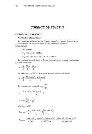 252 RESISTANCE DES MATERIAUX DE BASE
CORRIGE DU SUJET 15
CORRIGE DE L'EXERCICE 1
Vérification à la résistance
La console est sollicitée par une flexion composée, la section dangereuse est
à l'encastrement. On calcule donc les efforts internes au niveau de
l'encastrement.
N = -400 kN
My = 50 × 1.2 = 60 kNm
Mz = 50 × (1.2)²/2 + 400 × 0.2 = 116 kNm
La contrainte normale due à la flexion composée en un point de coordonnées
y et z est donnée par:
z
z
y
y
I
yM
I
zM
S
N
++=σ
en coordonnées polaire cette relation peut être mise sous la forme:
z
z
y
y
I
sinRM
I
cosRM
S
N θθ
σ ++=
La contrainte est maximale pour
d
d
σ
θ
0
I
cosRM
I
sinRM
z
z
y
y
=+−⇒
θθ
60
116
M
M
tg
y
z
==⇒ θ
d'où θm = 62.65 °
z
mz
y
my
minmax,
I
sinRM
I
cosRM
S
N θθ
σ ±±=
64/400
65.62sin20010116
64/400
65.62cos2001060
)200(
10400
4
6
4
6
2
3
minmax,
×
××
±
×
××
±
×
=
πππ
σ
 