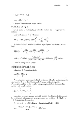 Solutions 253
[ ]
[ ]+
−
>=
<=
σσ
σσ
61.17
97.23
max
min
Le critère de résistance n'est pas vérifié.
Vérification à la rigidité
On détermine la flèche de l'extrémité libre par la méthode des paramètres
initiaux.
Ecrivons l'équation de la déformée:
6
x
60
24
x
50
2
x
116xEIEIV)x(EIV
342
00 −+++= θ
à l'encastrement les paramètres initiaux V0 et θ0 sont nuls, et à l'extrémité
libre:
12
342
10
6
)2.1(
60
24
)2.1(
50
2
)2.1(
116)2.1(EI ×








−+=
mm4
300
1200
mm12.3
64/400108.1
1056.70
)2.1(Vf 44
12
max =<=
×××
×
==⇒
π
Le critère de rigidité est vérifié.
CORRIGE DE L'EXERCICE 2
L'équation de l'axe neutre s'écrit:
0
i
yy
i
zz
1 2
z
p
2
y
p
=++
Pour déterminer le noyau central de la section on utilise les relations entre les
coordonnées du point d'application de la force excentrée et les points
d'intersection de l'axe neutre avec les axes principaux de la section quand ce
dernier contourne la section.
p
2
y
N
p
2
z
N
z
i
zet
y
i
y −=−=
La section est symétrique par rapport à l'axe oz, il suffit donc de déterminer
les positions de la force excentrée correspondant aux positions 1-1, 2-2, 3-3 et 4-
4 de l'axe neutre et de les relier.
A = 100 × 60 - 30 × 30 16Erreur ! Signet non défini. 2 = 4200
cm57.23
4200
4530230600100
z
2
g =
××−××
=
 