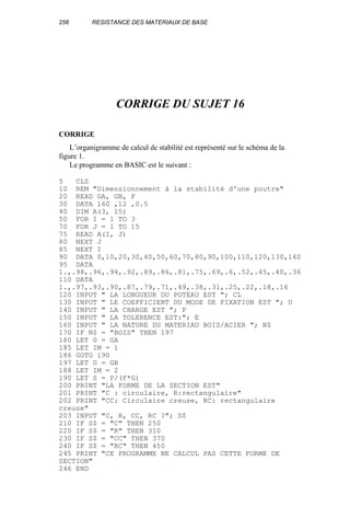 256 RESISTANCE DES MATERIAUX DE BASE
CORRIGE DU SUJET 16
CORRIGE
L’organigramme de calcul de stabilité est représenté sur le schéma de la
figure 1.
Le programme en BASIC est le suivant :
5 CLS
10 REM "Dimensionnement à la stabilité d'une poutre"
20 READ GA, GB, F
30 DATA 160 ,12 ,0.5
40 DIM A(3, 15)
50 FOR I = 1 TO 3
70 FOR J = 1 TO 15
75 READ A(I, J)
80 NEXT J
85 NEXT I
90 DATA 0,10,20,30,40,50,60,70,80,90,100,110,120,130,140
95 DATA
1.,.98,.96,.94,.92,.89,.86,.81,.75,.69,.6,.52,.45,.40,.36
110 DATA
1.,.97,.93,.90,.87,.79,.71,.49,.38,.31,.25,.22,.18,.16
120 INPUT " LA LONGUEUR DU POTEAU EST "; CL
130 INPUT " LE COEFFICIENT DU MODE DE FIXATION EST "; U
140 INPUT " LA CHARGE EST "; P
150 INPUT " LA TOLERENCE EST:"; E
160 INPUT " LA NATURE DU MATERIAU BOIS/ACIER "; N$
170 IF N$ = "BOIS" THEN 197
180 LET G = GA
185 LET IM = 1
186 GOTO 190
197 LET G = GB
188 LET IM = 2
190 LET S = P/(F*G)
200 PRINT "LA FORME DE LA SECTION EST"
201 PRINT "C : circulaire, R:rectangulaire"
202 PRINT "CC: Circulaire creuse, RC: rectangulaire
creuse"
203 INPUT "C, R, CC, RC ?"; S$
210 IF S$ = "C" THEN 250
220 IF S$ = "R" THEN 310
230 IF S$ = "CC" THEN 370
240 IF S$ = "RC" THEN 450
245 PRINT "CE PROGRAMME NE CALCUL PAS CETTE FORME DE
SECTION"
246 END
 
