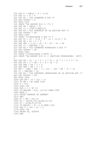 Solutions 257
250 LET D = SQR(4 * S / 3.14)
270 LET ri = D / 4
280 LET R$ = "LE DIAMETRE D EST ="
290 LET OUTPUT = D
300 GOTO 1000
310 INPUT "LE RAPORT B/H <= 1"; Y
320 LET DH = SQR(S / Y)
330 LET ri = y*DH^2/SQR(12)
340 LET R$ = "LA LONGUEUR DE LA SECTION EST ="
350 LET OUTPUT = DH
360 GOTO 1000
370 INPUT "L'EPAISSEUR T EST "; T
380 LET DI = (S - 3.14 * T ^ 2) / (3.14 * T)
390 LET DE = DI + 2 * T
400 LET SMI = 3.14 * (H ^ 4 - DI ^ 4) / 64
410 LET ir = SQR(SMI / S)
420 LET R$ = "LE DIAMETRE EXTERIEUR D EST ="
430 LET OUTPUT = DE
440 GOTO 1000
450 INPUT "L'EPAISSEUR T EST"; T
460 INPUT "LE RAPORT B/H <= 1 (SECTION INTERIEURE) EST";
Y
480 LET DB = (S - 4 * T ^ 2 * Y) / (2 * T + 2 * T * Y)
890 LET DH = Y * DB + 2 * T * (Y - 1)
900 LET DHE = DH + 2 * T
910 LET DBE = DB + 2 * T
930 SMI = (DHE * DBI ^ 3 / 12) - (DH * DB ^ 3) / 12
960 ir = SQR(SMI / S)
970 LET R$ = "LA LONGUEUR INTERIEURE DE LA SECTION EST ="
980 LET OUTPUT = DH
990 GOTO 1000
1000 LET EM = (U * CL) / ir
1010 IF EM < 140 THEN 1040
1020 F = F/2
1030 GOTO 190
1040 FOR J = 1 TO 15
1050 IF ABS(EM - A(1, J))<10 THEN 1080
1060 NEXT J
1070 PRINT "ERREUR DE DONNEE"
1075 END
1080 F1 = EM - A(1,J)
1090 F2 = (A(IM,J+1)-A(IM,J))/10
1100 FI = A(IM,J)+F1*F2
1110 IF ABS(FI - F) <= E THEN 1140
1120 LET F = (FI + F) / 2
1130 GOTO 190
1140 PRINT R$, OUTPUT
1150 END
 