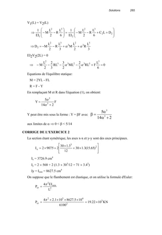 Solutions 265
V1(L) = V2(L)








++−−=








−−⇒ 22
32
2
32
1
DLC
6
L
R
2
L
M
EI
1
6
L
R
2
L
M
EI
1
⇒
3
L
R
2
L
M
3
L
R
2
L
MD
3
3
2
3
32
2 αα ++−−=
EI2V2(2L) = 0
⇒ 0
6
L
FRL
3
2
ML
2
3
RL
3
2
2
L
M
3
33233
2
=+−−−− αα
Equations de l'équilibre statique:
M = 2YL - FL
R = F - Y
En remplaçant M et R dans l'équation (1), on obtient:
F
214
5
Y 3
3
+
=
α
α
Y peut être mis sous la forme : Y = βF avec β
α
α
=
+
5
14 2
3
3
aux limites de α ⇒ 0 < β < 5/14
CORRIGE DE L'EXERCICE 2
La section étant symétrique, les axes x-x et y-y sont des axes principaux.








×+
×
+×= 2
3
x )65.15(3.130
12
3.130
290752I
Ix = 3726.9 cm4
Iy = 2 × 568 + 2 (1.3 × 303
/12 + 71 × 3.42
)
Iy = Imin = 8627.5 cm4
On suppose que le flambement est élastique, et on utilise la formule d'Euler:
KN1022.19
6100
105.8627101.24
P
L
EI4
P
3
2
452
cr
2
min
2
cr
×=
××××
=
=
π
π
 
