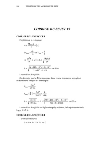 266 RESISTANCE DES MATERIAUX DE BASE
CORRIGE DU SUJET 19
CORRIGE DE L'EXERCICE 1
Condition de la résistance:
[ ]σσ ≤=
I
YMmax
2
h
Yet
8
qL
M max
2
max ==
[ ]
qh
I][16
L
I16
hqL2
σ
σ ≤⇒≤⇒
m56.6
375.01025
108.11014016
L 3
46
=
××
××××
≤
−
La condition de rigidité:
On démontre que la flèche maximale d'une poutre simplement appuyée et
uniformément chargée est donnée par:
EI384
qL5
f
4
max =
[ ]
400
L
EI384
qL5
ff
4
max ≤⇒≤
52.6
250005400
108.110200384
L
q5400
EI384
L 3
49
3 =
××
××××
≤⇒
×
≤
−
m
La condition de rigidité est légèrement prépondérante, la longueur maximale
Lmax ≤ 6.5 m
CORRIGE DE L'EXERCICE 2
- Etude cinématique:
L = 19 × 3 - 27 × 2 - 3 = 0
 