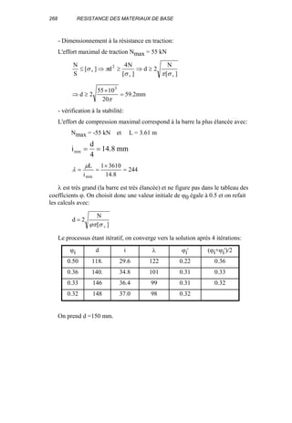 268 RESISTANCE DES MATERIAUX DE BASE
- Dimensionnement à la résistance en traction:
L'effort maximal de traction Nmax = 55 kN
][
N
2d
][
N4
d][
S
N 2
++
+ ≥⇒≥⇒≤
σπσ
πσ
mm2.59
20
1055
2d
3
=
×
≥⇒
π
- vérification à la stabilité:
L'effort de compression maximal correspond à la barre la plus élancée avec:
Nmax = -55 kN et L = 3.61 m
i
d
mmmin .= =
4
14 8
244
8.14
36101
i
L
min
=
×
==
µ
λ
λ est très grand (la barre est très élancée) et ne figure pas dans le tableau des
coefficients ϕ. On choisit donc une valeur initiale de ϕ0 égale à 0.5 et on refait
les calculs avec:
][
N
2d
+
=
σϕπ
Le processus étant itératif, on converge vers la solution après 4 itérations:
ϕi d i λ ϕi' (ϕi+ϕi')/2
0.50 118. 29.6 122 0.22 0.36
0.36 140. 34.8 101 0.31 0.33
0.33 146 36.4 99 0.31 0.32
0.32 148 37.0 98 0.32
On prend d =150 mm.
 