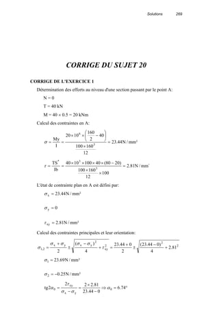 Solutions 269
CORRIGE DU SUJET 20
CORRIGE DE L'EXERCICE 1
Détermination des efforts au niveau d'une section passant par le point A:
N = 0
T = 40 kN
M = 40 × 0.5 = 20 kNm
Calcul des contraintes en A:
²mm/N44.23
12
160100
40
2
160
1020
I
My
3
6
=
×






−××
==σ
´mm/N81.2
100
12
160100
)2080(401001040
Ib
TS
3
3*
=
×
×
−××××
==τ
L'état de contrainte plan en A est défini par:
²mm/N81.2
0
²mm/N44.23
xy
y
x
=
=
=
τ
σ
σ
Calcul des contraintes principales et leur orientation:
2
2
2
xy
2
yxyx
2,1 81.2
4
)044.23(
2
044.23
4
)(
2
+
−
±
+
=+
−
±
+
= τ
σσσσ
σ
²mm/N25.0
²mm/N69.23
2
1
−=
=
σ
σ
°=⇒
−
×
=
−
= 74.6
044.23
81.222
2tg 0
yx
xy
0 α
σσ
τ
α
 