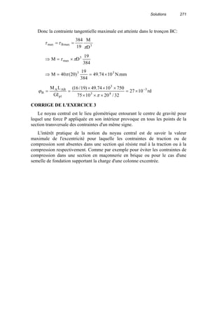Solutions 271
Donc la contrainte tangentielle maximale est atteinte dans le tronçon BC:
3maxBmax
D
M
19
384
π
ττ ==
384
19
DM 3
max πτ ×=⇒
mm.N1074.49
384
19
)20(40M 33
×==⇒ π
rd1027
32/201075
7501074.49)19/16(
GI
LM 3
43
3
1p
ABA
B
−
×=
×××
×××
==
π
ϕ
CORRIGE DE L'EXERCICE 3
Le noyau central est le lieu géométrique entourant le centre de gravité pour
lequel une force P appliquée en son intérieur provoque en tous les points de la
section transversale des contraintes d'un même signe.
L'intérêt pratique de la notion du noyau central est de savoir la valeur
maximale de l'excentricité pour laquelle les contraintes de traction ou de
compression sont absentes dans une section qui résiste mal à la traction ou à la
compression respectivement. Comme par exemple pour éviter les contraintes de
compression dans une section en maçonnerie en brique ou pour le cas d'une
semelle de fondation supportant la charge d'une colonne excentrée.
 