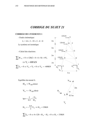 272 RESISTANCE DES MATERIAUX DE BASE
CORRIGE DU SUJET 21
CORRIGE DE L'EXERCICE 1
- Etude cinématique:
L = 14 × 3 - 19 × 2 - 4 = 0
Le système est isostatique
- Calcul des réactions:
∑ =+++⇒= IA/ V4)8642(1200M
⇒ =V kNI 600
∑ −=⇒=+⇒= kN600V0VV0F AIAV
Equilibre du noeud A
α
α
sinNV
cosNH
ABA
ABA
−=
=
∑ =⇒=−−×⇒=
=⇒−=
−
==
kN330H0HH12040F
kN150HV
2
5.0
H
H
V
5.0
2
tg
IIAH
AAA
A
A
α
4 m
2m
2m
2m
2m
120 kN
120 kN
120 kN
120 kN
A
B
C
D
E
F
G
H
I
IV
V
I
H
A
HA
2m
0.5 m
αHA
V
A
ABN
A
 