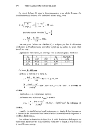 274 RESISTANCE DES MATERIAUX DE BASE
On choisit la barre BI pour le dimensionnement et on vérifie le reste. On
utilise la méthode itérative avec une valeur initiale de ϕ0 = 0.5
mm1.72
1205.0
10245
2
][
N
2d
3
=
×
×
==
− πσϕπ
pour une section circulaire i
d
min =
4
6.223
1.72
40314
d
L4
=
×
==
µ
λ
λ est très grand (la barre est très élancée) et ne figure pas dans le tableau des
coefficients ϕ. On choisit donc une valeur initiale de ϕ0 égale à 0.3 et on refait
les calculs avec:
Le processus étant itératif, on converge vers la solution après 3 itérations:
ϕi d λ ϕi' (ϕi+ϕi')/2
0.30 93.03 173.2 0.26 0.28
0.28 96.35 167.3 0.268 0.274
0.274 97.4 165.5 0.273
On prend d = 100 mm
Vérifions la stabilité de la barre HI.
48.82
100
20624
d
L4
=
×
==
µ
λ ⇒ ϕ = 0.735
²mm/N2.88][²mm/N63
)100(
104954
S
N
2
3
=<=
××
= −σϕ
π
la stabilité est
vérifiée.
- Vérification à la résistance en traction:
L'effort maximal de traction Nmax = 619 kN
²mm/N120][8.78
)100(
106194
S
N
2
3
max =<=
××
== +
+
σ
π
σ la résistance est
vérifiée.
Le critère de stabilité est prépondérant par rapport à celui de la résistance car
la dimension des barres calculée d'après le critère de stabilité vérifie largement la
condition de résistance.
Pour réduire la dimension de la section, il suffit de diminuer la longueur de
flambement de la barre BI en ajoutant une barre entre le noeud A et le milieu de
la barre BI, par exemple.
 