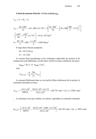 Solutions 279
Calcul du moment d'inertie / à l'axe central yyG
462
24
23
2
2
yG
321yG
mm1021.19)72.11(
4
20
64
20
72.11
3
400
20010
2
1
36
20010
2)72.11(20020
12
20020
I
II2II
×=








+−














−×+
×
+××+
×
=
−+=
ππ
2
2
mm8.5685
4
20
200
2
2040
S =
×
−×
+
=
π
Il s'agit d'une flexion composée:
M = 50.72 kN.m
N = -47.3 kN
La section étant asymétrique et les contraintes admissible de traction et de
compression sont différentes, on doit donc vérifier les deux conditions suivantes:
σmax ≤ [σ+] et σmin ≤ [σ-]
avec
max
y
y
minmax, z
I
M
S
N
±=σ
Le moment fléchissant dans ce cas tend les fibres inférieures de la section, la
contrainte maximale est alors:
²mm/N120][²mm/N7.286
1021.19
72.1111072.50
8.5685
103.47
6
63
max =>=
×
××
+
×−
= +σσ
La résistance n'est pas vérifiée, on calcule, cependant, la contrainte minimale
:
²mm/N80][²mm/N4.241
1021.19
)72.111200(1072.50
8.5685
103.47
6
63
min =>=
×
−××
−
×−
= −σσ
 
