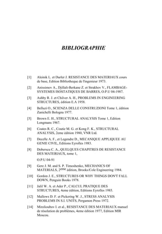 BIBLIOGRAPHIE
[1] Aleinik L. et Durler J. RESISTANCE DES MATERIAUX cours
de base, Edition Bibliotheque de l'ingenieur 1973.
[2] Anissimov A., Djillali-Berkane Z. et Strakhov V., FLAMBAGE-
SYSTEMES ISOSTATIQUES DE BARRES, O.P.U 04-1987.
[3] Ashby R. J. et Chilver A. H., PROBLEMS IN ENGINEERING
STRUCTURES, édition E.A 1958.
[4] Belluzi O., SCIENZA DELLE CONSTRUZIONI Tome 1, édition
Zanichelli Bologna 1977.
[5] Brown E. H., STRUCTURAL ANALYSIS Tome 1, Edition
Longmans 1967.
[6] Coates R. C., Coutie M. G. et Kong F. K., STRUCTURAL
ANALYSIS, 2eme édition 1980, VNR Ltd.
[7] Decelle A. F., et Legendre D., MECANIQUE APPLIQUEE AU
GENIE CIVIL, Editions Eyrolles 1983.
[8] Doberscu C. A., QUELQUES CHAPITRES DE RESISTANCE
DES MATERIAUX, tome 1,
O.P.U 04-91
[9] Gere J. M. and S. P. Timoshenko, MECHANICS OF
MATERIALS, 2eme édition, Brooks/Cole Engineering 1984.
[10] Gordon J. E., STRUCTURES OR WHY THINGS DON'T FALL
DOWN, Penguin Books 1978.
[11] Jalil W. A. et Ader P., CALCUL PRATIQUE DES
STRUCTURES, 4eme édition, Editions Eyrolles 1985.
[12] Mallows D. F. et Pickering W. J., STRESS ANALYSIS
PROBLEMS IN S.I. UNITS, Pergamon Press 1972.
[14] Mirolioubov I. et al., RESISTANCE DES MATERIAUX manuel
de résolution de problèmes, 4eme édition 1977, Edition MIR
Moscou.
 