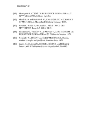 BIBLIOGRAPHIE
[15] Montagner R., COURS DE RESISTANCE DES MATERIAUX,
12eme edition 1988, Editions Eyrolles.
[16] Muvdi B. B. and McNabb J. W., ENGINEERING MECHANICS
OF MATERIALS, Macmillan Publishing Company 1984.
[17] Nofel M., Warda M, et Latouf M., RESISTANCE DES
MATERIAUX Tome 1,2, O.P.U 04-91.
[18] Pissarenko G., Yakovlev A., at Matveev v., AIDE MEMOIRE DE
RESISTANCE DES MATERIAUX, Editions de Moscou 1979.
[19] Young B. W., ESSENTIAL SOLID MECHANICS, Theory,
worked examples and problems, Gresham Press 1976.
[20] Zedira H. et Lahbari N., RESISTANCE DES MATERIAUX
Tome 1, O.P.U Collection le cours de génie civil, 06-1990.
 