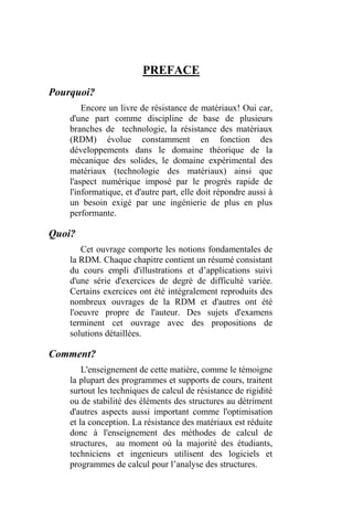 PREFACE
Pourquoi?
Encore un livre de résistance de matériaux! Oui car,
d'une part comme discipline de base de plusieurs
branches de technologie, la résistance des matériaux
(RDM) évolue constamment en fonction des
développements dans le domaine théorique de la
mécanique des solides, le domaine expérimental des
matériaux (technologie des matériaux) ainsi que
l'aspect numérique imposé par le progrès rapide de
l'informatique, et d'autre part, elle doit répondre aussi à
un besoin exigé par une ingénierie de plus en plus
performante.
Quoi?
Cet ouvrage comporte les notions fondamentales de
la RDM. Chaque chapitre contient un résumé consistant
du cours empli d'illustrations et d’applications suivi
d'une série d'exercices de degré de difficulté variée.
Certains exercices ont été intégralement reproduits des
nombreux ouvrages de la RDM et d'autres ont été
l'oeuvre propre de l'auteur. Des sujets d'examens
terminent cet ouvrage avec des propositions de
solutions détaillées.
Comment?
L'enseignement de cette matière, comme le témoigne
la plupart des programmes et supports de cours, traitent
surtout les techniques de calcul de résistance de rigidité
ou de stabilité des éléments des structures au détriment
d'autres aspects aussi important comme l'optimisation
et la conception. La résistance des matériaux est réduite
donc à l'enseignement des méthodes de calcul de
structures, au moment où la majorité des étudiants,
techniciens et ingenieurs utilisent des logiciels et
programmes de calcul pour l’analyse des structures.
 