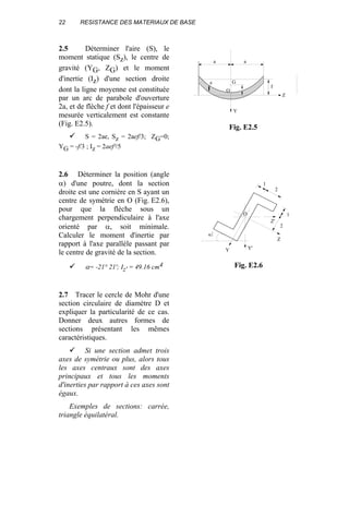 22 RESISTANCE DES MATERIAUX DE BASE
2.5 Déterminer l'aire (S), le
moment statique (Sz), le centre de
gravité (YG, ZG) et le moment
d'inertie (Iz) d'une section droite
dont la ligne moyenne est constituée
par un arc de parabole d'ouverture
2a, et de flèche f et dont l'épaisseur e
mesurée verticalement est constante
(Fig. E2.5).
S = 2ae, Sz = 2aef/3; ZG=0;
YG = -f/3 ; Iz = 2aef²/5
2.6 Déterminer la position (angle
α) d'une poutre, dont la section
droite est une cornière en S ayant un
centre de symétrie en O (Fig. E2.6),
pour que la flèche sous un
chargement perpendiculaire à l'axe
orienté par α, soit minimale.
Calculer le moment d'inertie par
rapport à l'axe parallèle passant par
le centre de gravité de la section.
α= -21° 21'; Iz' = 49.16 cm4
2.7 Tracer le cercle de Mohr d'une
section circulaire de diamètre D et
expliquer la particularité de ce cas.
Donner deux autres formes de
sections présentant les mêmes
caractéristiques.
Si une section admet trois
axes de symétrie ou plus, alors tous
les axes centraux sont des axes
principaux et tous les moments
d'inerties par rapport à ces axes sont
égaux.
Exemples de sections: carrée,
triangle équilatéral.
Y
Z
O
Y'
Z'
α
1
2
1
2
Fig. E2.6
aa
Ge
f
Z
Y
O
Fig. E2.5
 