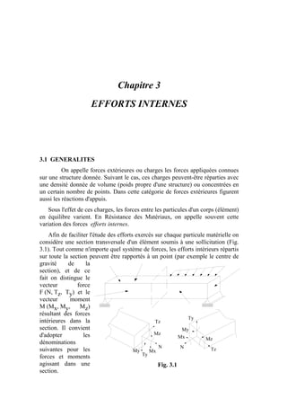 Chapitre 3
EFFORTS INTERNES
3.1 GENERALITES
On appelle forces extérieures ou charges les forces appliquées connues
sur une structure donnée. Suivant le cas, ces charges peuvent-être réparties avec
une densité donnée de volume (poids propre d'une structure) ou concentrées en
un certain nombre de points. Dans cette catégorie de forces extérieures figurent
aussi les réactions d'appuis.
Sous l'effet de ces charges, les forces entre les particules d'un corps (élément)
en équilibre varient. En Résistance des Matériaux, on appelle souvent cette
variation des forces efforts internes.
Afin de faciliter l'étude des efforts exercés sur chaque particule matérielle on
considère une section transversale d'un élément soumis à une sollicitation (Fig.
3.1). Tout comme n'importe quel système de forces, les efforts intérieurs répartis
sur toute la section peuvent être rapportés à un point (par exemple le centre de
gravité de la
section), et de ce
fait on distingue le
vecteur force
F (N, Tz, Ty) et le
vecteur moment
M (Mx, My, Mz)
résultant des forces
intérieures dans la
section. Il convient
d'adopter les
dénominations
suivantes pour les
forces et moments
agissant dans une
section.
Tz
N
Ty
Mx
Mz
My Tz
Mz
N
Mx
Ty
My
Fig. 3.1
 