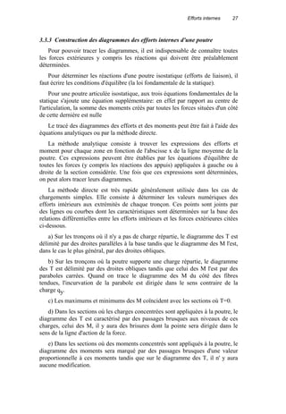 Efforts internes 27
3.3.3 Construction des diagrammes des efforts internes d'une poutre
Pour pouvoir tracer les diagrammes, il est indispensable de connaître toutes
les forces extérieures y compris les réactions qui doivent être préalablement
déterminées.
Pour déterminer les réactions d'une poutre isostatique (efforts de liaison), il
faut écrire les conditions d'équilibre (la loi fondamentale de la statique).
Pour une poutre articulée isostatique, aux trois équations fondamentales de la
statique s'ajoute une équation supplémentaire: en effet par rapport au centre de
l'articulation, la somme des moments créés par toutes les forces situées d'un côté
de cette dernière est nulle
Le tracé des diagrammes des efforts et des moments peut être fait à l'aide des
équations analytiques ou par la méthode directe.
La méthode analytique consiste à trouver les expressions des efforts et
moment pour chaque zone en fonction de l'abscisse x de la ligne moyenne de la
poutre. Ces expressions peuvent être établies par les équations d'équilibre de
toutes les forces (y compris les réactions des appuis) appliquées à gauche ou à
droite de la section considérée. Une fois que ces expressions sont déterminées,
on peut alors tracer leurs diagrammes.
La méthode directe est très rapide généralement utilisée dans les cas de
chargements simples. Elle consiste à déterminer les valeurs numériques des
efforts intérieurs aux extrémités de chaque tronçon. Ces points sont joints par
des lignes ou courbes dont les caractéristiques sont déterminées sur la base des
relations différentielles entre les efforts intérieurs et les forces extérieures citées
ci-dessous.
a) Sur les tronçons où il n'y a pas de charge répartie, le diagramme des T est
délimité par des droites parallèles à la base tandis que le diagramme des M l'est,
dans le cas le plus général, par des droites obliques.
b) Sur les tronçons où la poutre supporte une charge répartie, le diagramme
des T est délimité par des droites obliques tandis que celui des M l'est par des
paraboles carrées. Quand on trace le diagramme des M du côté des fibres
tendues, l'incurvation de la parabole est dirigée dans le sens contraire de la
charge qy.
c) Les maximums et minimums des M coïncident avec les sections où T=0.
d) Dans les sections où les charges concentrées sont appliquées à la poutre, le
diagramme des T est caractérisé par des passages brusques aux niveaux de ces
charges, celui des M, il y aura des brisures dont la pointe sera dirigée dans le
sens de la ligne d'action de la force.
e) Dans les sections où des moments concentrés sont appliqués à la poutre, le
diagramme des moments sera marqué par des passages brusques d'une valeur
proportionnelle à ces moments tandis que sur le diagramme des T, il n' y aura
aucune modification.
 