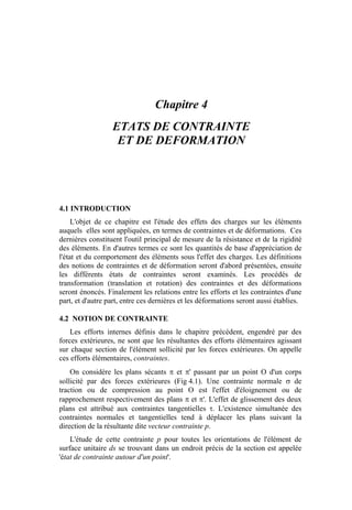 Chapitre 4
ETATS DE CONTRAINTE
ET DE DEFORMATION
4.1 INTRODUCTION
L'objet de ce chapitre est l'étude des effets des charges sur les éléments
auquels elles sont appliquées, en termes de contraintes et de déformations. Ces
dernières constituent l'outil principal de mesure de la résistance et de la rigidité
des éléments. En d'autres termes ce sont les quantités de base d'appréciation de
l'état et du comportement des éléments sous l'effet des charges. Les définitions
des notions de contraintes et de déformation seront d'abord présentées, ensuite
les différents états de contraintes seront examinés. Les procédés de
transformation (translation et rotation) des contraintes et des déformations
seront énoncés. Finalement les relations entre les efforts et les contraintes d'une
part, et d'autre part, entre ces dernières et les déformations seront aussi établies.
4.2 NOTION DE CONTRAINTE
Les efforts internes définis dans le chapitre précédent, engendré par des
forces extérieures, ne sont que les résultantes des efforts élémentaires agissant
sur chaque section de l'élément sollicité par les forces extérieures. On appelle
ces efforts élémentaires, contraintes.
On considère les plans sécants π et π' passant par un point O d'un corps
sollicité par des forces extérieures (Fig 4.1). Une contrainte normale σ de
traction ou de compression au point O est l'effet d'éloignement ou de
rapprochement respectivement des plans π et π'. L'effet de glissement des deux
plans est attribué aux contraintes tangentielles τ. L'existence simultanée des
contraintes normales et tangentielles tend à déplacer les plans suivant la
direction de la résultante dite vecteur contrainte p.
L'étude de cette contrainte p pour toutes les orientations de l'élément de
surface unitaire ds se trouvant dans un endroit précis de la section est appelée
'état de contrainte autour d'un point'.
 