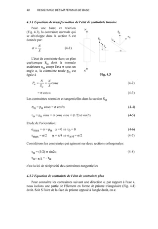 40 RESISTANCE DES MATERIAUX DE BASE
4.3.1 Equations de transformation de l'état de contrainte linéaire
Pour une barre en traction
(Fig. 4.3), la contrainte normale qui
se développe dans la section S est
donnée par:
S
N
=σ (4-1)
L'état de contrainte dans un plan
quelconque Sα dont la normale
extérieure nα coupe l'axe σ sous un
angle α, la contrainte totale pα est
égale à
α
α
α cos
S
N
S
N
P == (4-2)
= σ cos α (4-3)
Les contraintes normales et tangentielles dans la section Sα
σα = pα cosα = σ cos²α (4-4)
τα = pα sinα = σ cosα sinα = (1/2) σ sin2α (4-5)
Etude de l'orientation:
σmax = σ = pα α = 0 ⇒ τ0 = 0 (4-6)
τmax = σ/2 α = π/4 ⇒ σπ/4 = σ/2 (4-7)
Considérons les contraintes qui agissent sur deux sections orthogonales:
τα = (1/2) σ sin2α (4-8)
τα+ π/2 = - τα
c'est la loi de réciprocité des contraintes tangentielles
4.3.2 Equation de contrainte de l'état de contrainte plan
Pour connaître les contraintes suivant une direction α par rapport à l'axe x,
nous isolons une partie de l'élément en forme de prisme triangulaire (Fig. 4.4)
droit. Soit S l'aire de la face du prisme opposé à l'angle droit, on a:
N
N
p
α
σα
τα
p
α
α
α
Fig. 4.3
 