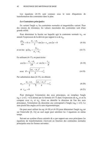 42 RESISTANCE DES MATERIAUX DE BASE
Les équations (4-15) sont connues sous le nom d'équations de
transformation des contraintes dans le plan.
Les Contraintes principales:
En variant l'angle α, les contraintes normales et tangentielles varient. Pour
des raisons de résistance, les valeurs maximales des contraintes sont d'une
grande utilité.
Pour déterminer la facette sur laquelle agit la contrainte normale σ1, on
annule l'expression de la dérivée par rapport à α de σα.
02cos2sin
2
0 =+
−
⇒= ατα
σσ
α
σα
xy
xy
d
d
(4-16)
et on tire
yx
xy
tg
σσ
τ
α
−
=
2
2 0 (4-17)
En utilisant (4-17), on peut écrire:
R
et
R
xyyx τ
α
σσ
α =
−
= 2sin
2
2cos (4-18)
avec 2
2
4
)(
xy
yx
R τ
σσ
+
−
= (4-19)
Par substitution dans (4-15), on obtient:
2
2
2,1
4
)(
2
xy
yxyx
τ
σσσσ
σ +
−
±
+
= (4-20)
et 00 =ατ (4-21)
Pour distinguer l'orientation des axes principaux, on remplace l'angle
α0 ∈ [-π/2, +π/2] donné par la formule (4-17) dans l'expression de σα et on la
compare avec σ1 et σ2. Ainsi on identifie la direction de l'un des axes
principaux, l'orientation du deuxième axe correspond à l'angle (α0 ± π/2). Le
sens positif des angles est le sens trigonométrique.
On peut aussi utiliser les eq. (4-18) et (4-19) pour déterminer l'angle α0 car
sur l'intervalle [0, 2π] un seul angle peut satisfaire les 2 équations en même
temps.
Suivant un système d'axes orientés de α par rapport aux axes principaux les
équations de transformations s'écrivent en fonction des contraintes normales
principales sous les formes suivantes:
 