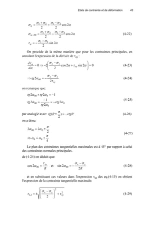 Etats de contrainte et de déformation 43
α
σσ
τ
α
σσσσ
σ
α
σσσσ
σ
α
α
α
2sin
2
2cos
22
2cos
22
21
2121
90
2121
−
−=
−
−
+
=
−
+
+
=
+ (4-22)
On procède de la même manière que pour les contraintes principales, en
annulant l'expression de la dérivée de τα :
02sin2cos
2
20 =







+
−
−⇒= ατα
σσ
α
τα
xy
yx
d
d
(4-23)
xy
yx
tg
τ
σσ
α
2
2 00
−
−=⇒ (4-24)
on remarque que:
0
0
00
000
2
2
1
2
122
α
α
α
αα
ctg
tg
tg
tgtg
−=
−
=
−=×
(4-25)
par analogie avec: θ
π
θ ctgtg −=± )
2
( (4-26)
on a donc:
4
2
22
00
000
π
αα
π
αα
±=⇒
±=
(4-27)
Le plan des contraintes tangentielles maximales est à 45° par rapport à celui
des contraintes normales principales.
de (4-24) on déduit que:
R
xyτ
α =002cos et
R
yx
2
2sin 00
σσ
α
−
−= (4-28)
et en substituant ces valeurs dans l'expression τα des eq.(4-15) on obtient
l'expression de la contrainte tangentielle maximale:
2
2
2,1
2
xy
yx
τ
σσ
τ +






 −
±= (4-29)
 