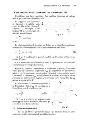 Etats de contrainte et de déformation 45
4.5 RELATIONS ENTRE CONTRAINTES ET DEFORMATION
Considérons une barre constituée d'un matériau homogène et isotrope
sollicité par des forces axiales (Fig. 4.6).
En supposant que l'hypothèse
de Bernoulli est valable, alors
toutes les fibres d'un élément de
longueur L s'allongent d'une
longueur ∆L et leurs allongements
relatifs ε sont définis par:
const
L
L
=
∆
=ε ante
(4-31)
La relation contrainte-déformation est définie par la loi de Hooke qui traduit
la dépendance linéaire des déformations par rapport aux contraintes:
E
σ
ε = ou εσ E= (4-32)
Où E est le coefficient de proportionnalité appelé module d'élasticité ou
module d'Young.
E a la dimension d'une contrainte [N/mm²] et représente une des constantes
caractéristiques mécanique du matériau.
Comme σx conduit à l'apparition de la déformation relative εx, il en est de
même pour les contraintes tangentielles τxy qui engendrent des déformations
relatives γxy. Si on considère maintenant un élément de volume unitaire soumis
à l'action de la contrainte τxy, le déplacement de la facette x le long de l'axe y
provoque une distorsion des facettes z, faisant ainsi varier l'angle droit de γxy
comme le montre la Fig. 4.7
La relation entre la contrainte tangentielle et
la déformation relative γxy est exprimée par la
loi de Hooke pour le cisaillement par:
G
xy
xy
τ
γ = (4-33)
Où G est le coefficient de proportionnalité
qu'on appelle module d'élasticité transversal qui
a les dimensions d'une contrainte.
4.5.1 Loi de Hooke généralisée
La loi de Hooke généralisée traduit les relations linéaires entre
contraintes et déformations dans le cas tridimensionnel.
P P
L ∆ L
Fig. 4.6
γ
z
x
z
τxy
xy
Fig. 4.7
 