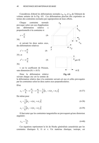 46 RESISTANCE DES MATERIAUX DE BASE
Considérons d'abord les déformations normales εx, εy et εz de l'élément de
volume unitaire de la Fig. 4.8. Ces déformations peuvent être exprimées en
termes des contraintes normales par superposition de leurs efforts.
Chaque contrainte normale
provoque selon son axe d'application
une déformation relative ε
proportionnelle à la contrainte σ:
E
σ
ε = (4-
34)
et suivant les deux autres axes,
des déformations relatives
E
σ
νε −=′ (4-
35) et
E
σ
νε −=′′ (4-
36)
ν est le coefficient de Poisson,
sans dimension (0≤ ν ≤0.5)
Donc la déformation relative
suivant chaque axe est la somme de
la déformation relative due à la contrainte suivant cet axe et celles provoquées
par les contraintes selon les deux autres axes perpendiculaires.
D'où
[ ])(
E
1
EEE
zyx
zyx
x σσνσ
σ
ν
σ
ν
σ
ε +−=−−= (4-37)
De même pour
[ ])(
E
1
zxyy σσνσε +−= (4-38)
[ ])(
E
1
yxzz σσνσε +−= (4-39)
Il faut noter que les contraintes tangentielles ne provoquent qu'une distorsion
angulaire:
G
xy
xy
τ
γ = (4-40)
Ces équations représentent la loi de Hooke généralisée caractérisée par les
constantes élastiques E, G et ν. Un matériau élastique, isotrope, est
ε
y
x
z
εz
x
ε y
µσ /E
σ/E
Fig. 4.8
 