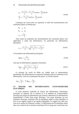 48 RESISTANCE DES MATERIAUX DE BASE
α
γ
α
εεγ
α
γ
α
εεεε
ε
α
α
2cos
2
2sin
22
2sin
2
2cos
22
xyyx
xyyxyx
+
−
−=
+
−
+
+
=
(4-44)
L'analogie qui existe entre ces équations et celles des transformations des
contraintes planes est définie par :
σx → εx
σy → εy
2
xy
xy
γ
τ →
Ainsi toutes les propriétés des transformations des contraintes planes sont
applicables à celles des déformations. En particulier les déformations
principales:
2xy2yxyx
2,1 )
2
()
2
(
2
γεεεε
ε +
−
±
+
= (4-45)
et l'orientation des déformations principales:
yx
xy
02tg
εε
γ
α
−
= (4-46)
ainsi que les déformations angulaires maximales:
2xy2yxmax
)
2
()
2
(
2
γεεγ
+
−
= (4-47)
Le principe du cercle de Mohr est valable pour la représentation
géométrique des déformations en respectant l'analogie entre les contraintes et les
déformations. Ainsi les coordonnées des points A et B deviennent:
)
2
,(A
xy
x
γ
ε et )
2
,(B
xy
y
γ
ε −
4.7 MESURE DES DEFORMATIONS: EXTENSIOMETRIE
ELECTRIQUE
Il existe plusieurs méthodes de mesure des déformations (mécanique,
électrique ou optique). On se limitera ici à la méthode de l'extensiométrie
électrique par jauges de déformations qui consiste à déterminer les déformations
longitudinales à l'aide d'une jauge électrique. Une jauge électrique est une
résistance électrique constituée d'un fil métallique replié en brins parallèles et
fixé sur un support isolant et de rigidité négligeable. Ce support est collé avec
soin sur la surface de l'élément à étudier. La déformation du fil métallique induit
alors une variation de la résistance électrique R de la jauge qui, mesuré par une
 