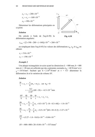 50 RESISTANCE DES MATERIAUX DE BASE
6
b
6
yc
6
xa
10190
10160
10280
−
−
−
×=
×−==
×==
ε
εε
εε
Déterminer les déformations principales en
ce point.
Solution
On calcule à l'aide de l'eq.(4-50) la
déformation angulaire:
66
max 1026010)]160(2801902[ −−
×=×−−−×=γ
en remplaçant dans l'eq.(4-45) les valeurs des déformations εx, εy et γxy on
obtient:
6
2
6
1
10196
10316
−
−
×−=
×=
ε
ε
Exemple 2
Une plaque rectangulaire en acier ayant les dimensions L = 800 mm, b = 400
mm et t = 20 mm est sollicitée par des contraintes normales σx = 60 N/mm² et σ
y = -18 N/mm². Sachant que E = 2.105 N/mm² et ν = 0.3 déterminer la
déformation ∆t et la variation du volume ∆V.
Solution
)(
Et
t
yxz σσ
ν
ε +−==
∆
, car σz = 0
mm103.6)1860(
10.2
3.0 5
5
−
×−=−−=
zyx
t
t
b
b
L
L
V
V
εεε ++=
∆
+
∆
+
∆
=
∆
45
x
y
y 108.1]603.018[105.0
EEb
b −−
×−=×−−×=−==
∆
σ
νσ
ε
45
y
x
x 1027.3]3.01860[105.0
EEL
L −−
×=×+×=−==
∆
σ
νσ
ε
44
1084.010)63.08.127.3(
V
V −−
×=×−−=
∆
34
mm6.5371084.020800400V =××××=∆ −
O X
A
45°
B
45°
C
Y
Fig. 4.10
 