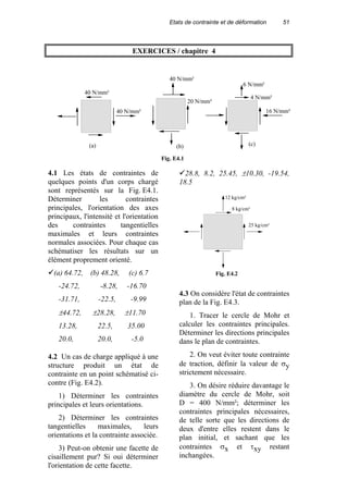 Etats de contrainte et de déformation 51
EXERCICES / chapitre 4
4.1 Les états de contraintes de
quelques points d'un corps chargé
sont représentés sur la Fig. E4.1.
Déterminer les contraintes
principales, l'orientation des axes
principaux, l'intensité et l'orientation
des contraintes tangentielles
maximales et leurs contraintes
normales associées. Pour chaque cas
schématiser les résultats sur un
élément proprement orienté.
(a) 64.72, (b) 48.28, (c) 6.7
-24.72, -8.28, -16.70
-31.71, -22.5, -9.99
±44.72, ±28.28, ±11.70
13.28, 22.5, 35.00
20.0, 20.0, -5.0
4.2 Un cas de charge appliqué à une
structure produit un état de
contrainte en un point schématisé ci-
contre (Fig. E4.2).
1) Déterminer les contraintes
principales et leurs orientations.
2) Déterminer les contraintes
tangentielles maximales, leurs
orientations et la contrainte associée.
3) Peut-on obtenir une facette de
cisaillement pur? Si oui déterminer
l'orientation de cette facette.
28.8, 8.2, 25.45, ±10.30, -19.54,
18.5
12 kg/cm²
8 kg/cm²
25 kg/cm²
Fig. E4.2
4.3 On considère l'état de contraintes
plan de la Fig. E4.3.
1. Tracer le cercle de Mohr et
calculer les contraintes principales.
Déterminer les directions principales
dans le plan de contraintes.
2. On veut éviter toute contrainte
de traction, définir la valeur de σy
strictement nécessaire.
3. On désire réduire davantage le
diamètre du cercle de Mohr, soit
D = 400 N/mm²; déterminer les
contraintes principales nécessaires,
de telle sorte que les directions de
deux d'entre elles restent dans le
plan initial, et sachant que les
contraintes σx et τxy restant
inchangées.
40 N/mm²
40 N/mm²
40 N/mm²
20 N/mm²
16 N/mm²
6 N/mm²
4 N/mm²
Fig. E4.1
(a) (b) (c)
 