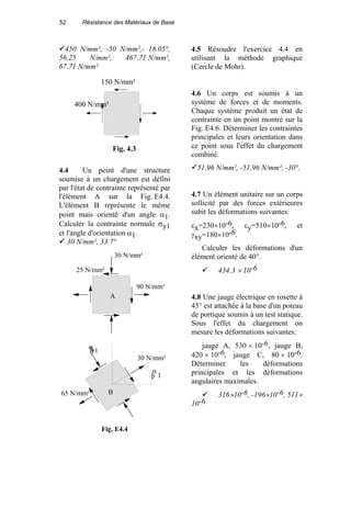 52 Résistance des Matériaux de Base
450 N/mm², -50 N/mm²,- 18.05°,
56.25 N/mm², 467.71 N/mm²,
67.71 N/mm²
150 N/mm²
400 N/mm²
Fig. 4.3
4.4 Un point d'une structure
soumise à un chargement est défini
par l'état de contrainte représenté par
l'élément A sur la Fig. E4.4.
L'élément B représente le même
point mais orienté d'un angle α1.
Calculer la contrainte normale σy1
et l'angle d'orientation α1.
30 N/mm², 33.7°
30 N/mm²
90 N/mm²
25 N/mm²
A
Fig. E4.4
30 N/mm²
65 N/mm²
þy1
þ 1
B
α
σ
4.5 Résoudre l'exercice 4.4 en
utilisant la méthode graphique
(Cercle de Mohr).
4.6 Un corps est soumis à un
système de forces et de moments.
Chaque système produit un état de
contrainte en un point montré sur la
Fig. E4.6. Déterminer les contraintes
principales et leurs orientation dans
ce point sous l'effet du chargement
combiné.
51.96 N/mm², -51.96 N/mm², -30°.
4.7 Un élément unitaire sur un corps
sollicité par des forces extérieures
subit les déformations suivantes:
εx=230×10-6, εy=510×10-6, et
γxy=180×10-6.
Calculer les déformations d'un
élément orienté de 40°.
434.3 × 10-6
4.8 Une jauge électrique en rosette à
45° est attachée à la base d'un poteau
de portique soumis à un test statique.
Sous l'effet du chargement on
mesure les déformations suivantes:
jauge A, 530 × 10-6, jauge B,
420 × 10-6, jauge C, 80 × 10-6.
Déterminer les déformations
principales et les déformations
angulaires maximales.
316×10-6, -196×10-6, 511×
10-6
 