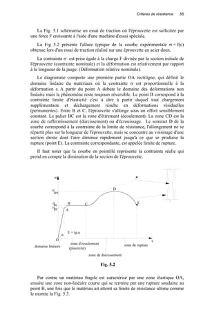 Critères de résistance 55
La Fig. 5.1 schématise un essai de traction où l'éprouvette est sollicitée par
une force F croissante à l'aide d'une machine d'essai spéciale.
La Fig 5.2 présente l'allure typique de la courbe expérimentale σ = f(ε)
obtenue lors d'un essai de traction réalisé sur une éprouvette en acier doux.
La contrainte σ est prise égale à la charge F divisée par la section initiale de
l'éprouvette (contrainte nominale) et la déformation est relativement par rapport
à la longueur de la jauge. (Déformation relative nominale).
Le diagramme comporte une première partie OA rectiligne, qui définit le
domaine linéaire du matériaux où la contrainte σ est proportionnelle à la
déformation ε. A partir du point A débute le domaine des déformations non
linéaire mais le phénomène reste toujours réversible. Le point B correspond à la
contrainte limite d'élasticité c'est à dire à partir duquel tout chargement
supplémentaire et déchargement résulte en déformations résiduelles
(permanentes). Entre B et C, l'éprouvette s'allonge sous un effort sensiblement
constant. Le palier BC est la zone d'étirement (écoulement). La zone CD est la
zone de raffermissement (durcissement) ou d'écrouissage. Le sommet D de la
courbe correspond à la contrainte de la limite de résistance, l'allongement ne se
répartit plus sur la longueur de l'éprouvette, mais se concentre au voisinage d'une
section droite dont l'aire diminue rapidement jusqu'à ce que se produise la
rupture (point E). La contrainte correspondante, est appelée limite de rupture.
Il faut noter que la courbe en pointillé représente la contrainte réelle qui
prend en compte la diminution de la section de l'éprouvette.
Par contre un matériau fragile est caractérisé par une zone élastique OA,
ensuite une zone non-linéaire courte qui se termine par une rupture soudaine au
point B, une fois que le matériau ait atteint sa limite de résistance ultime comme
le montre la Fig. 5.3.
O
A
B C
D
E
domaine linéaire
zone d'ecoulement
(plasticité)
zone de durcissement
zone de rupture
σpr
σec
σ
res
σ
ε
α
E = tg α
Fig. 5.2
 