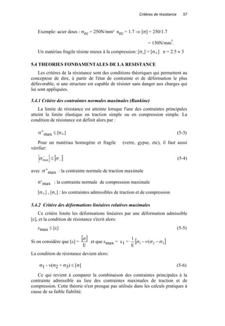 Critères de résistance 57
Exemple: acier doux : σec = 250N/mm² nec = 1.7 ⇒ [σ] = 250/1.7
= 150N/mm².
Un matériau fragile résiste mieux à la compression: [σ-] > [σ+] n = 2.5 ≈ 3
5.4 THEORIES FONDAMENTALES DE LA RESISTANCE
Les critères de la résistance sont des conditions théoriques qui permettent au
concepteur de dire, à partir de l'état de contrainte et de déformation le plus
défavorable, si une structure est capable de résister sans danger aux charges qui
lui sont appliquées.
5.4.1 Critère des contraintes normales maximales (Rankine)
La limite de résistance est atteinte lorsque l'une des contraintes principales
atteint la limite élastique en traction simple ou en compression simple. La
condition de résistance est définit alors par :
σ+
max ≤ [σ+] (5-3)
Pour un matériau homogène et fragile (verre, gypse, etc), il faut aussi
vérifier:
[ ]−
−
≤ σσmax (5-4)
avec :σ+
max : la contrainte normale de traction maximale
σ-
max : la contrainte normale de compression maximale
[σ+] , [σ-] : les contraintes admissibles de traction et de compression
5.4.2 Critère des déformations linéaires relatives maximales
Ce critère limite les déformations linéaires par une déformation admissible
[ε], et la condition de résistance s'écrit alors:
εmax ≤ [ε] (5-5)
Si on considère que [ε] =
[ ]
E
σ
et que εmax = ε1 = [ ]321 (
E
1
σσνσ −−
La condition de résistance devient alors:
σ1 - ν(σ2 + σ3) ≤ [σ] (5-6)
Ce qui revient à comparer la combinaison des contraintes principales à la
contrainte admissible au lieu des contraintes maximales de traction et de
compression. Cette théorie n'est presque pas utilisée dans les calculs pratiques à
cause de sa faible fiabilité.
 