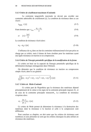 58 RESISTANCE DES MATERIAUX DE BASE
5.4.3 Critère de cisaillement maximum (Coulomb)
La contrainte tangentielle maximale ne devrait pas excéder une
contrainte admissible de cisaillement [τ]. La condition de résistance dans ce cas
s'écrit :
τmax ≤ [τ] (5-7)
Etant données que
2
31
max
σσ
τ
−
= (5-8)
et
2
][
][
σ
τ = (5-9)
La condition de résistance s'écrit alors:
σ1 - σ2 ≤ [σ] (5-10)
L'influence de σ2 dans un état de contrainte tridimensionnel n'est pas prise en
charge par ce critère, mais il donne de bons résultats pour les matériaux ayant
une égale résistance en traction et en compression.
5.4.4 Critère de l'énergie potentielle spécifique de la modification de la forme
Ce critère est basé sur la capacité de l'énergie potentielle spécifique de la
déformation élastique emmagasinée dans l'élément.
On démontre que la condition de résistance en traction ou compression
simple s'écrit, dans le cas général:
[ ] ][)()()(
2
1 2
13
2
32
2
21 σσσσσσσ ≤−+−+− (5-11)
5.4.5 Critère de Mohr-Coulomb
Ce critère part de l'hypothèse que la résistance des matériaux dépend
principalement de la valeur et du signe de la contrainte principale majeure σ1 et
de ceux de la contrainte principale mineureσ3. La condition de résistance
s'exprime alors:
][
][
][
31 σσ
σ
σ
σ ≤−
−
+
(5-12)
Ce critère de Mohr permet de déterminer la résistance à la destruction des
matériaux dont la résistance à la traction et celle à la compression sont
différentes.
Pour conclure ce chapitre, on doit noter que les critères de résistance sont
nombreux et ceux présentés ne sont que les critères classiques les plus utilisés en
résistance des matériaux.
 