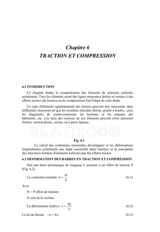 Chapitre 6
TRACTION ET COMPRESSION
6.1 INTRODUCTION
Ce chapitre étudie le comportement des éléments de structure sollicités
axialement. Tous les éléments ayant des lignes moyennes droites et soumis à des
efforts axiaux (de traction ou de compression) font l'objet de cette étude.
Ce type d'éléments (généralement des barres) peuvent être rencontrés dans
différentes structures tel que les systèmes réticulés (ferme, poutre à treillis,...etc),
les diagonales de contreventement, les boulons, et les poteaux des
bâtiments...etc. Les aires des sections de ces éléments peuvent avoir plusieurs
formes: section pleine, creuse, ou à paroi épaisse.
Le calcul des contraintes maximales développées et les déformations
longitudinales constituent une étape essentielle dans l'analyse et la conception
des structures formées d'éléments sollicités par des efforts axiaux.
6.2 DEFORMATION DES BARRES EN TRACTION ET COMPRESSION
Soit une barre prismatique de longueur L soumise à un effort de traction P
(Fig. 6.2).
La contrainte normale
S
N
=σ (6-1)
Avec
N = P effort de traction
S: aire de la section.
La déformation relative:
L
L∆
=ε (6-2)
La loi de Hooke : εσ E= (6-3)
Fig. 6.1
 