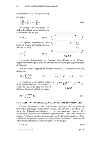 60 RESISTANCE DES MATERIAUX DE BASE
En substituant (6-1) et (6-2) dans (6-3)
On obtient:
L
L
ES
N
S
N
L
L
E ∆=⇒=
∆
(6-4)
Par analogie avec un ressort de
raideur K sollicité par un effort N qui
se déforme de ∆L, tel que:
N = K ∆L (6-5)
La rigidité longitudinale d'une
barre est obtenue par identification de
l'eq.(6-4) et (6-5):
K =
L
ES
(6-6)
La rigidité longitudinale ou l'aptitude d'un élément à se déformer
longitudinalement dépend donc des caractéristiques mécaniques et géométriques
de l'élément.
Pour une barre composée de plusieurs tronçons, la déformation totale est
donnée par:
∑=∆
ii
ii
SE
LN
L (6-7)
Et pour le cas le plus général ou l'aire
de la section droite et l'effort normal N
varient le long de la ligne moyenne de
l'élément, l'équation (6-7) devient alors:
∫=∆
L
0
dx
)x(ES
)x(N
L (6-8)
6.3 SOLLICITATIONS DUES A LA VARIATION DE TEMPERATURE
Comme les structures sont généralement sujettes à des variations de
température climatique ou industrielle, l'effet de ces dernières se manifeste sous
forme de déformations (dilatation et rétrécissement) des éléments. Ces
déformations induisent des contraintes supplémentaires. Dans cette section on
étudiera l'effet de la variation de température sur les éléments structuraux. Toute
variation de température entraîne un changement de dimensions. La déformation
est uniforme selon les trois directions et elle est donnée par:
ε = α ∆T (6-9)
εx = εy = εz = ε (6-10)
P
P N
∆
∆
L
L
P
P P
L
Fig. 6.2
L1 L2 L3 Li
A1 A2 A3 Ai
Fig. 6.3
 