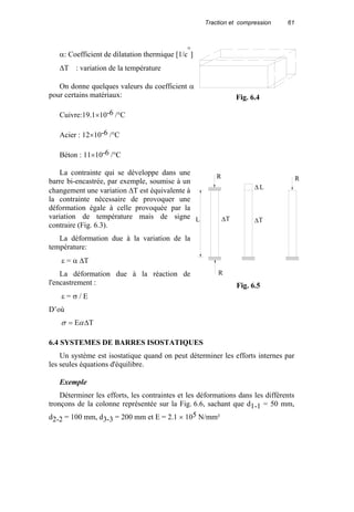 Traction et compression 61
α: Coefficient de dilatation thermique [1/c
°
]
∆T : variation de la température
On donne quelques valeurs du coefficient α
pour certains matériaux:
Cuivre:19.1×10-6 /°C
Acier : 12×10-6 /°C
Béton : 11×10-6 /°C
La contrainte qui se développe dans une
barre bi-encastrée, par exemple, soumise à un
changement une variation ∆T est équivalente à
la contrainte nécessaire de provoquer une
déformation égale à celle provoquée par la
variation de température mais de signe
contraire (Fig. 6.3).
La déformation due à la variation de la
température:
ε = α ∆T
La déformation due à la réaction de
l'encastrement :
ε = σ / E
D’où
TE ∆= ασ
6.4 SYSTEMES DE BARRES ISOSTATIQUES
Un système est isostatique quand on peut déterminer les efforts internes par
les seules équations d'équilibre.
Exemple
Déterminer les efforts, les contraintes et les déformations dans les différents
tronçons de la colonne représentée sur la Fig. 6.6, sachant que d1-1 = 50 mm,
d2-2 = 100 mm, d3-3 = 200 mm et E = 2.1 × 105 N/mm²
Fig. 6.4
R
R
L ∆T
∆ L
R
∆T
Fig. 6.5
 