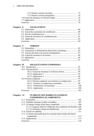 TABLE DES MATIERESv
7.5.2 Poutre à section circulaire ................................................. 75
7.5.3 Poutre à section triangulaire.............................................. 76
7.6 Calcul de résistance en flexion simple............................................. 76
7.7 Application ...................................................................................... 76
Exercices .............................................................................................. 78
Chapitre: 8 CISAILLEMENT
8.1 Généralités...................................................................................... 80
8.2 Calcul des contraintes de cisaillement ............................................ 80
8.3 Etat de cisaillement pur .................................................................. 81
8.4 Calcul de résistance en cisaillement pur ......................................... 81
8.5 Application ..................................................................................... 82
Exercices .............................................................................................. 84
Chapitre: 9 TORSION
9.1 Généralités...................................................................................... 85
9.2 Contraintes et déformations d'une barre cylindrique ...................... 85
9.3 Torsion des barres de section rectangulaires .................................. 87
9.4 Calcul de résistance à la torsion...................................................... 88
9.5 Application ...................................................................................... 88
Exercices .............................................................................................. 91
Chapitre: 10 SOLLICITATIONS COMPOSEES
10.1 Introduction .................................................................................. 93
10.2 Flexion déviée .............................................................................. 93
10.2.1 Calcul de résistance à la flexion déviée........................... 95
10.2.2 Application 1 .................................................................. 95
10.2.3 Application 2................................................................... 96
10.3 Flexion composée.......................................................................... 97
10.3.1 Flexion composée avec traction ou compression ............ 97
10.3.2 Traction et compression excentrées................................ 98
10.3.3 Vérification à la résistance ............................................. 100
10.3.4 Application..................................................................... 100
Exercices .............................................................................................. 103
Chapitre: 11 STABILITE DES BARRES ELASTIQUES
COMPRIMEES (FLAMBEMENT)
11.1 Généralités.................................................................................... 105
11.2 Equilibre elastique (stable et instable).......................................... 105
11.3 La charge critique d'une barre comprimée.................................... 106
11.3.1 Longueur effective (Influence des conditions de fixation) 108
11.3.2 Contrainte critique de flambement..................................... 109
11.4 Calcul à la stabilité........................................................................ 111
11.5 La forme rationnelle pour les sections transversales des barres
comprimées………………………............................................. 112
11.6 Applications.................................................................................. 113
Exercices .............................................................................................. 116
 