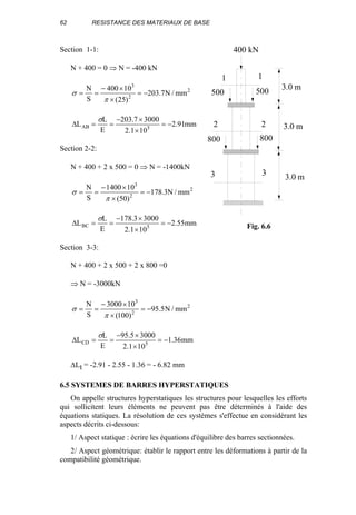 62 RESISTANCE DES MATERIAUX DE BASE
Section 1-1:
N + 400 = 0 ⇒ N = -400 kN
2
2
3
mm/N7.203
)25(
10400
S
N
−=
×
×−
==
π
σ
mm91.2
101.2
30007.203
E
L
L 5AB −=
×
×−
==∆
σ
Section 2-2:
N + 400 + 2 x 500 = 0 ⇒ N = -1400kN
2
2
3
mm/N3.178
)50(
101400
S
N
−=
×
×−
==
π
σ
mm55.2
101.2
30003.178
E
L
L 5BC −=
×
×−
==∆
σ
Section 3-3:
N + 400 + 2 x 500 + 2 x 800 =0
⇒ N = -3000kN
2
2
3
mm/N5.95
)100(
103000
S
N
−=
×
×−
==
π
σ
mm36.1
101.2
30005.95
E
L
L 5CD −=
×
×−
==∆
σ
∆Lt = -2.91 - 2.55 - 1.36 = - 6.82 mm
6.5 SYSTEMES DE BARRES HYPERSTATIQUES
On appelle structures hyperstatiques les structures pour lesquelles les efforts
qui sollicitent leurs éléments ne peuvent pas être déterminés à l'aide des
équations statiques. La résolution de ces systèmes s'effectue en considérant les
aspects décrits ci-dessous:
1/ Aspect statique : écrire les équations d'équilibre des barres sectionnées.
2/ Aspect géométrique: établir le rapport entre les déformations à partir de la
compatibilité géométrique.
400 kN
500
800 800
500
1 1
2 2
3 3
3.0 m
3.0 m
3.0 m
Fig. 6.6
 