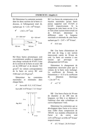 Traction et compression 65
EXERCICES / chapitre 6
5.1 Déterminer la contrainte normale
dans les deux sections de la barre ci-
dessous, et l'allongement total ∆L
sachant que E = 2.0 × 105 N/mm².
-3.62 x 10-2 mm
5.2 Deux barres prismatiques sont
co-axialement soudées et supportent
une charge verticale de 45 kN. L'aire
de la section de la barre en acier AB
est de 6500 mm² et de densité 7.83
gr/cm3; les valeurs correspondantes
de la barre en cuivre BC sont
5100 mm² et 8.30 gr/cm3.
Déterminer les contraintes
maximales et minimales dans
chaque barre.
barreAB: 9.31, 8.82 N/mm²,
barreBC:8.07N/mm²,7.31 N/mm²
5.3 Les forces de compression et de
traction maximales qu'une barre
puisse supporter sont 15.4 kN et
6.6 kN respectivement. Si la
longueur de cette barre est de 3.2 m
et l'aire d'une section transversale est
de 418 mm², déterminer la
différence entre la longueur
maximale et minimale de cette barre
sachant que E = 2.07 × 105 N/mm².
0.81 mm
5.4 Une barre d'aluminium de
250 mm de long, a une section
transversale carrée de 50 mm de
coté. La barre est soumise à une
tension qui provoque un
allongement de 0.29 mm.
Déterminer le changement de
température nécessaire pour que le
volume de la barre reste inchangé.
Le coefficient de Poisson de
l'aluminium ν = 0.33 et le coefficient
de dilatation thermique
= 2.8×10-5 /°C
-4.7 °C
5.5 Une barre d'acier de 50 mm
de diamètre et de 200 mm de
longueur, est libre à se déplacer à
l'intérieur d'un tube cylindrique en
cuivre d'épaisseur 3 mm.
Déterminer les contraintes qui se
développent dans l'acier et le cuivre
sous l'effet d'une compression de
100 kN. Les modules d'élasticité de
l'acier et du cuivre sont
2.07×105N/mm² et 0.90×105 N/mm²
respectivement.
45.7 N/mm², 20.56 N/mm²
S2 = 100 mm²
150 mm 150 mm
20 kN
10 kN
S1 = 200 mm²
Fig. E5.1
Acier
Cuivre
A
B
C
10 m
6 m
45 kN
Fig. E5.2
 