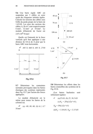 66 RESISTANCE DES MATERIAUX DE BASE
5.6 Une barre rigide ABC est
suspendue par 3 câbles en acier
ayant des longueurs initiales égales.
Calculer les tensions des câbles sous
l'effet du poids propre de la barre de
1.65 kN. Les aires des sections des
câbles A, B et C sont respectivement
6 mm², 12 mm² ,et 18 mm². Le
module d'élasticité de l'acier est
2.07×105 N/mm².
Quelle est l'intensité de la force
verticale qu'il faut appliquer à une
distance de 4.6 m de A pour que la
barre ABC reste horizontale.
495 N, 660 N, 495 N, 2750
N.
5.7 Déterminer les contraintes
normales provoquées dans les barres
élastiques des systèmes représentés
dans Fig. E5.7 par l'action des forces
appliquées.
Le module d'élasticité est le
même pour toutes les barres de la
colonne (a).
(a) -80, 80, 60; (b) 6.1, 8.7
N/mm²
5.8 Déterminer les efforts dans les
barres extensibles des systèmes de la
Fig. E5.8.
(Les barres hachurées sont
infiniment rigides)
(a)25 kN, (b) 25, 56.5 kN
(c)Nc = 2PaL/(2a²+b²),
Nd = PbL/(2a²+b²)
(d)Nc = 5.36 kN, Nd = 5.15 kN
3 m 3 m
6 mm² 12 mm² 18 mm²
A B C
Fig. E5.6
40 cm
70 cm
100 cm
400 kN
S= 20 cm²
2 S
1.5 S
1.4 cm²
1 cm²
0.7E E
3.4 kN
30°
30°
a
(b)
(a)
Fig. E5.7
 