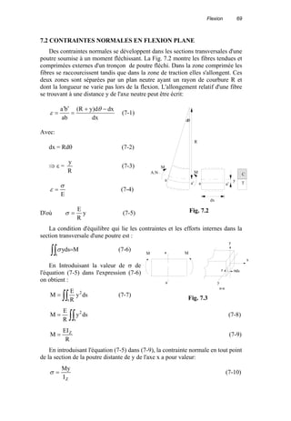 Flexion 69
7.2 CONTRAINTES NORMALES EN FLEXION PLANE
Des contraintes normales se développent dans les sections transversales d'une
poutre soumise à un moment fléchissant. La Fig. 7.2 montre les fibres tendues et
comprimées externes d'un tronçon de poutre fléchi. Dans la zone comprimée les
fibres se raccourcissent tandis que dans la zone de traction elles s'allongent. Ces
deux zones sont séparées par un plan neutre ayant un rayon de courbure R et
dont la longueur ne varie pas lors de la flexion. L'allongement relatif d'une fibre
se trouvant à une distance y de l'axe neutre peut être écrit:
dx
dxd)yR(
ab
ba −+
=
′′
=
θ
ε (7-1)
Avec:
dx = Rdθ (7-2)
⇒ ε =
R
y
(7-3)
E
σ
ε = (7-4)
D'où y
R
E
=σ (7-5)
La condition d'équilibre qui lie les contraintes et les efforts internes dans la
section transversale d'une poutre est :
Mdsy
s∫∫ =σ (7-6)
En Introduisant la valeur de σ de
l'équation (7-5) dans l'expression (7-6)
on obtient :
∫∫=
s
2
dsy
R
E
M (7-7)
∫∫=
s
2
dsy
R
E
M (7-8)
R
EI
M Z
= (7-9)
En introduisant l'équation (7-5) dans (7-9), la contrainte normale en tout point
de la section de la poutre distante de y de l'axe x a pour valeur:
ZI
My
=σ (7-10)
R
M
MA.N
dx
y
dθ
a
a' a a'
C
T
Fig. 7.2
y
z
x
σds
y
a
a
a-a
M M
Fig. 7.3
 