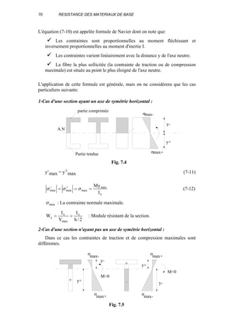 70 RESISTANCE DES MATERIAUX DE BASE
L'équation (7-10) est appelée formule de Navier dont on note que:
Les contraintes sont proportionnelles au moment fléchissant et
inversement proportionnelles au moment d'inertie I.
Les contraintes varient linéairement avec la distance y de l'axe neutre.
La fibre la plus sollicitée (la contrainte de traction ou de compression
maximale) est située au point le plus éloigné de l'axe neutre.
L'application de cette formule est générale, mais on ne considérera que les cas
particuliers suivants:
1-Cas d'une section ayant un axe de symétrie horizontal :
y-
max = y+
max (7-11)
x
max
maxmaxmax
I
My
=== +−
σσσ (7-12)
maxσ : La contrainte normale maximale.
2/h
I
Y
I
W x
max
x
y == : Module résistant de la section.
2-Cas d'une section n'ayant pas un axe de symétrie horizontal :
Dans ce cas les contraintes de traction et de compression maximales sont
différentes.
A.N
y-
y+
σmax-
σmax+
partie comprimée
Partie tendue
Fig. 7.4
M>0
M<0
y+
y-
y+
y-
σ
σ
σ
σ
max-
max+
max+
max-
- +
+ -
Fig. 7.5
 
