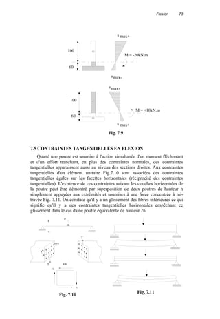 Flexion 73
7.5 CONTRAINTES TANGENTIELLES EN FLEXION
Quand une poutre est soumise à l'action simultanée d'un moment fléchissant
et d'un effort tranchant, en plus des contraintes normales, des contraintes
tangentielles apparaissent aussi au niveau des sections droites. Aux contraintes
tangentielles d'un élément unitaire Fig.7.10 sont associées des contraintes
tangentielles égales sur les facettes horizontales (réciprocité des contraintes
tangentielles). L'existence de ces contraintes suivant les couches horizontales de
la poutre peut être démontré par superposition de deux poutres de hauteur h
simplement appuyées aux extrémités et soumises à une force concentrée à mi-
travée Fig. 7.11. On constate qu'il y a un glissement des fibres inférieures ce qui
signifie qu'il y a des contraintes tangentielles horizontales empêchant ce
glissement dans le cas d'une poutre équivalente de hauteur 2h.
M = -20kN.m
100
60
s
s
max-
max+
+
M = +10kN.m
60
100
s
s
max+
max-
+
-
-
Fig. 7.9
Fig. 7.11
T
T
τ
Pa
a
a-a
τ
τ
Fig. 7.10
 