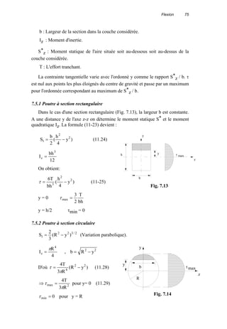 Flexion 75
b : Largeur de la section dans la couche considérée.
Iz : Moment d'inertie.
S*
z : Moment statique de l'aire située soit au-dessous soit au-dessus de la
couche considérée.
T : L'effort tranchant.
La contrainte tangentielle varie avec l'ordonné y comme le rapport S*
z / b. τ
est nul aux points les plus éloignés du centre de gravité et passe par un maximum
pour l'ordonnée correspondant au maximum de S*
z / b.
7.5.1 Poutre à section rectangulaire
Dans le cas d'une section rectangulaire (Fig. 7.13), la largeur b est constante.
A une distance y de l'axe z-z on détermine le moment statique S* et le moment
quadratique Iz. La formule (11-23) devient :
)y
4
h
(
2
b
S 2
2
1 −= (11.24)
12
bh
I
3
z =
On obtient:
)y
4
h
(
bh
T6 2
2
3
−=τ (11-25)
y = 0
bh
T
2
3
max =τ
y = h/2 τmin = 0
7.5.2 Poutre à section circulaire
2/322
1 )yR(
3
2
S −= (Variation parabolique).
4
R
I
4
z
π
= , 22
yRb −=
D'où )yR(
R3
T4 22
4
−=
π
τ (11.28)
2max
R3
T4
π
τ =⇒ pour y= 0 (11.29)
0min =τ pour y = R
h y
b
τ max
y
z
Fig. 7.13
τmax
y
z
b
R
y
Fig. 7.14
 