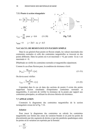76 RESISTANCE DES MATERIAUX DE BASE
7.5.3 Poutre à section triangulaire






+





−= yh
3
1
yh
3
2
b
3
1
S
=
36
Bh3
Bh
T3
max =τ pour y = h/6 (11-30)
τmin = 0 y = 2h/3 ou y= -h/3
7.6 CALCUL DE RESISTANCE EN FLEXION SIMPLE
Dans le cas général d'une poutre en flexion simple, les valeurs maximales des
contraintes normales et celle des contraintes tangentielles se trouvent en des
points différents. Dans les points où σ est maximale τ =0, par contre là ou τ est
maximale σ = 0.
D'habitude on vérifie les contraintes normales et tangentielles séparément.
Comme le cas d'une flexion pure, la condition de résistance s'écrit:
][
I
yMmax
max σσ ≤= (11-31)
On devra aussi vérifier:
][
bI
ST *
maxmax
max ττ ≤= (11-32)
Cependant dans le cas où dans des sections de poutre il existe des points
supportant l'action simultanée d'importantes contraintes normales et
tangentielles, il convient de vérifier la résistance de la poutre par rapport aux
contraintes principales, en utilisant les diverses théories de résistance.
7.7 APPLICATION
Construire le diagramme des contraintes tangentielles de la section
rectangulaire creuse de la Fig. 7.16.
Solution
Pour tracer le diagramme des contraintes on calcule les contraintes
tangentielles aux limites des zones de variation brutale et on joint les points de
discontinuités par des segments de droites et par des paraboles quadratiques entre
les points où la variation est exprimée par la formule:
τ =
bI
ST
z
*
.
τmax
y
z
b
y
h/6
h/3
B
Fig. 7.15
 