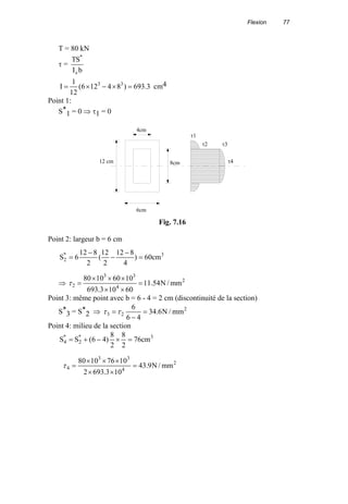Flexion 77
T = 80 kN
τ =
bI
ST
z
*
3.693)84126(
12
1
I 33
=×−×= cm4
Point 1:
S*
1 = 0 ⇒ τ1 = 0
Point 2: largeur b = 6 cm
3*
2 cm60)
4
812
2
12
(
2
812
6S =
−
−
−
=
⇒ 2
4
33
2 mm/N54.11
60103.693
10601080
=
××
×××
=τ
Point 3: même point avec b = 6 - 4 = 2 cm (discontinuité de la section)
S*
3 = S*
2 ⇒ 2
23 mm/N6.34
46
6
=
−
=ττ
Point 4: milieu de la section
3*
2
*
4 cm76
2
8
2
8
)46(SS =×−+=
12 cm
6cm
4cm
8cm
τ1
τ2 τ3
τ4
Fig. 7.16
2
4
33
4 mm/N9.43
103.6932
10761080
=
××
×××
=τ
 