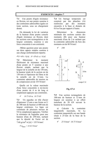 78 RESISTANCE DES MATERIAUX DE BASE
EXERCICES / chapitre 7
7.1 Une poutre d'égale résistance
en flexion, est une poutre soumise à
des contraintes admissibles égales en
toute section, sous un chargement
donné.
On demande la loi de variation
de la hauteur d'une poutre console
d'égale résistance en flexion, dont
les sections sont rectangulaires et de
largeur constante, soumise à une
force concentrée à son extrémité.
-Même question pour une poutre
sur deux appuis simples soumise à
une charge uniformément répartie.
h²=6Px / b[σ] , h²=3Px(L-x) / b[σ]
7.2 Déterminer le moment
fléchissant de résistance maximal
d'une poutre en T soumise à une
flexion simple, sachant que la
largeur de la semelle est de 150 mm,
la hauteur totale de la section est de
150 mm et l'épaisseur de l'âme et de
la semelle est de 12 mm. La
contrainte admissible de tension ou
de compression est de 155 N/mm².
Quelle est la valeur maximale
d'une force concentrée à mi-travée
d'une poutre de 4 m de long et
simplement appuyée aux extrémités.
10.75 kN.m, 10.75 kN
7.3 Un aqueduc en tôle d'acier
d'épaisseur 12 mm a une forme en U
de 300 mm de hauteur et 600 mm de
largeur extérieure. La ligne est
constituée de plusieurs travées de
9.0 m simplement appuyées. Vérifier
la résistance de l'aqueduc pour une
hauteur d'eau de 250 mm, sachant
que la densité de l'acier est de
7.68 g/cm3 et [σ] = 155 N/mm².
σmax = 43.62 N/mm²
7.4 Un barrage temporaire est
construit par des planches (A)
renforcées par des montants
encastrés à la base et distants de
0.8 m l'un par rapport à l'autre.
Déterminer la dimension
minimale des sections carrées des
montants (B) pour une hauteur
maximale d'eau de 2 m sachant que
la contrainte admissible du bois des
montants est de 80 N/mm².
199
7.5 Une section rectangulaire de
100 mm de hauteur et 12 mm de
largeur est soumise à un effort
tranchant de 20 kN suivant la
hauteur de la section.
a) Calculer la contrainte
tangentielle maximale, b) La
contrainte tangentielle sur une bande
située à 25 mm de la base de la
section.
25 N/mm² 18.75 N/mm²
b
B
A
h
C C
b
b
A
B 0.8m
coupe C-C
eau
Fig. E7.4
 