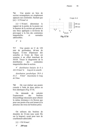 Flexion 79
7.6 Une poutre en bois de
section rectangulaire est simplement
appuyée aux extrémités. Sachant que
[σ] = 12 N/mm² et
[τ] = 1 N/mm², déterminer le
rapport de la portée de la poutre sur
la hauteur de la section qui permet à
une force appliquée à mi-travée de
provoquer à la fois des contraintes
tangentielles et normales
admissibles.
6
7.7 Une poutre en U de 120
mm de profondeur, 60 mm de
largeur, 12 mm d'épaisseur des
semelles et 8 mm de l'âme est
soumise à un effort tranchant de
50 kN. Tracer le diagramme de la
distribution des contraintes
tangentielles dans la section.
distribution linéaire de 0 à
44.6 N/mm² le long de la semelle
distribution parabolique 59.9 à
81.4 N/mm² (maximum) le long
de l'âme
7.8 On veut réaliser une poutre
console à l'aide de deux pièces en
bois identiques (Fig. E7.8).
On demande de calculer
l'espacement des boulons
d'assemblage nécessaire pour obtenir
la même résistance à la flexion que
pour une poutre d'un seul tenant (à la
présence des trous de boulons prés).
On utilisera des boulons de
diamètre de 16 mm (une seule file
sur la largeur), ayant pour taux de
cisaillement admissible
[τ] = 156 N/mm².
209 mm
A
Ax
20 kN
100 mm
100 mm
b
Coupe A-A
Fig. E7.8
 